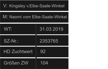 WT:                     31.03.2019                                   HD Zuchtwert      92       Größen ZW         104          SZ-Nr.:                2353765                  V: M: Naomi vom Elbe-Saale-Winkel Kingsley v.Elbe-Saale-Winkel