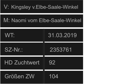 WT:                     31.03.2019                                   HD Zuchtwert      92       Größen ZW         104          SZ-Nr.:                 2353761                  V: M: Naomi vom Elbe-Saale-Winkel Kingsley v.Elbe-Saale-Winkel
