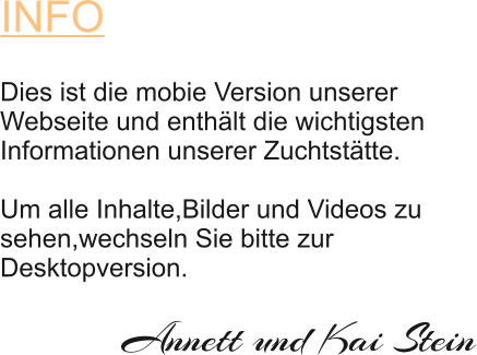 INFO Dies ist die mobie Version unserer  Webseite und enthält die wichtigsten  Informationen unserer Zuchtstätte.    Um alle Inhalte,Bilder und Videos zu  sehen,wechseln Sie bitte zur  Desktopversion. Annett und Kai Stein